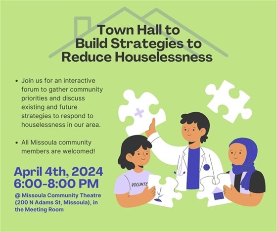 Town Hall to Build Strategies to Reduce Houselessness. Join us for an interactive forum to gather community priorities and discuss existing and future strategies to respond to houselessness in our area.  All Missoula community members are welcomed! Thursday, April 4, 2024 6:00 p.m. to 8:00 p.m. Missoula Community Theater, 200 N. Adams St., Missoula, MT In the Meeting Room