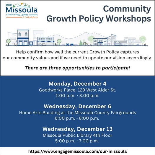 Community Growth Policy Workshops December 4 Goodworks Place, 129 West Alder St. 1:00 p.m. - 3:00 p.m.  December 6 Home Arts Building at the Missoula County Fairgrounds 6:00 p.m. - 8:00 p.m.   December 13 Missoula Public Library 5:00 p.m. - 7:00 p.m.
