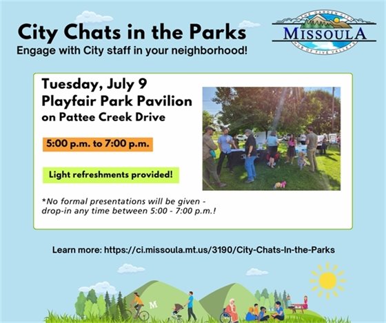 City Chats in the Parks; Engage With City Staff in Your Neighborhood! Tuesday, July 9, Playfair Park Pavilion on Pattee Creek Drive 5:00 p.m. to 7:00 p.m.  Light refreshments provided! *No formal presentations will be given  - drop-in any time between 5:00 - 7:00 p.m.! Learn more: https://ci.missoula.mt.us/3190/City-Chats-In-the-Parks