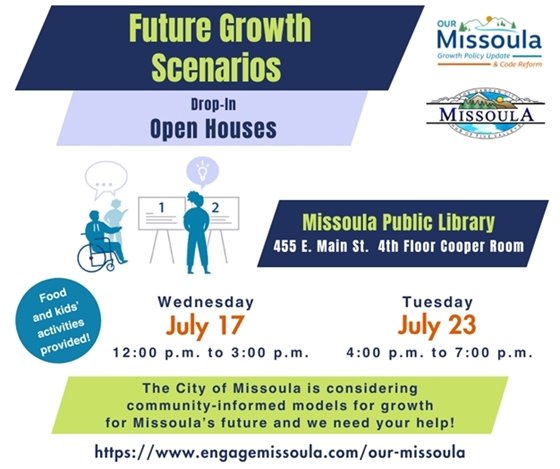 Future Growth Scenarios Drop-In Open Houses, Missoula Public Library 455 E. Main, 4th Floor Cooper Room, Wednesday, July 17 12:00 p.m. to 3:00 p.m.; Tuesday, July 23, 4:00 p.m. to 7:00 p.m. Food and kids’ activities provided! The City of Missoula is considering community-informed models for growth for Missoula’s future and we need your help! https://www.engagemissoula.com/our-missoula