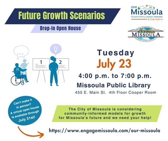 Future Growth Scenarios Drop-In Open House, Missoula Public Library 455 E. Main, 4th Floor Cooper Room; Tuesday, July 23, 4:00 p.m. to 7:00 p.m. The City of Missoula is considering community-informed models for growth for Missoula’s future and we need your help! Can’t make it in person? A virtual open house is available through July 31st! https://www.engagemissoula.com/our-missoula